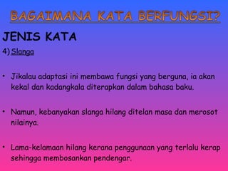 JENIS KATA 
4)Slanga 
• Jikalau adaptasi ini membawa fungsi yang berguna, ia akan 
kekal dan kadangkala diterapkan dalam bahasa baku. 
• Namun, kebanyakan slanga hilang ditelan masa dan merosot 
nilainya. 
• Lama-kelamaan hilang kerana penggunaan yang terlalu kerap 
sehingga membosankan pendengar. 
 