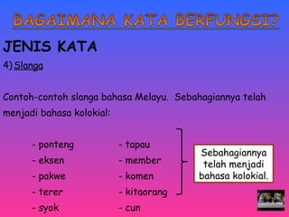 JENIS KATA 
4)Slanga 
Contoh-contoh slanga bahasa Melayu. Sebahagiannya telah 
menjadi bahasa kolokial: 
- ponteng - tapau 
- eksen - member 
- pakwe - komen 
- terer - kitaorang 
- syok - cun 
Sebahagiannya 
telah menjadi 
bahasa kolokial. 
 