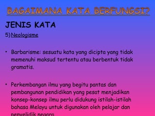 JENIS KATA 
5)Neologisme 
• Barbarisme: sesuatu kata yang dicipta yang tidak 
memenuhi maksud tertentu atau berbentuk tidak 
gramatis. 
• Perkembangan ilmu yang begitu pantas dan 
pembangunan pendidikan yang pesat menjadikan 
konsep-konsep ilmu perlu didukung istilah-istilah 
bahasa Melayu untuk digunakan oleh pelajar dan 
penyelidik negara. 
 