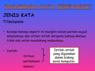JENIS KATA 
5)Neologisme 
• Konsep-konsep seperti ini mungkin belum pernah wujud 
sebelumnya dan istilah-istilah daripada bahasa Melayu 
tidak ada untuk mendukung maksudnya. 
• Contoh: 
-tetikus 
-perkakasan 
-kekunci 
Istilah-istilah 
yang digunakan 
dalam bidang 
sains komputer. 
 