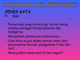 JENIS KATA 
9) Klise 
• Pernyataan yang stereotaip, terlalu kerap 
diulang sehingga hilang kekuatan dan 
kesegaran. 
• Menjadikan pembacaan monotonous. 
• Idea klise wujud dalam bentuk tema, plot, 
penyampaian wacana, penggunaan frasa dan 
ayat. 
• Mewujudkan kesan positif dan negatif. 
 