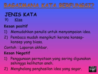 JENIS KATA 
9) Klise 
Kesan positif 
1) Memudahkan penulis untuk menyampaian idea. 
2) Pembaca mudah mengikuti kerana konsep-konsep 
yang biasa. 
Contoh : Laporan akhbar. 
Kesan Negatif 
1) Penggunaan pernyataan yang sering digunakan 
sehingga kelihatan aneh. 
2) Menghalang penghasilan idea yang segar. 
 