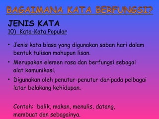 JENIS KATA 
10) Kata-Kata Popular 
• Jenis kata biasa yang digunakan saban hari dalam 
bentuk tulisan mahupun lisan. 
• Merupakan elemen rasa dan berfungsi sebagai 
alat komunikasi. 
• Digunakan oleh penutur-penutur daripada pelbagai 
latar belakang kehidupan. 
Contoh: balik, makan, menulis, datang, 
membuat dan sebagainya. 
 
