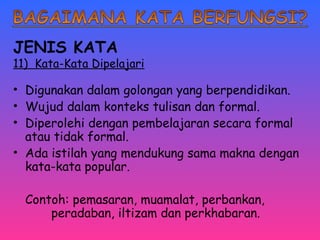 JENIS KATA 
11) Kata-Kata Dipelajari 
• Digunakan dalam golongan yang berpendidikan. 
• Wujud dalam konteks tulisan dan formal. 
• Diperolehi dengan pembelajaran secara formal 
atau tidak formal. 
• Ada istilah yang mendukung sama makna dengan 
kata-kata popular. 
Contoh: pemasaran, muamalat, perbankan, 
peradaban, iltizam dan perkhabaran. 
 