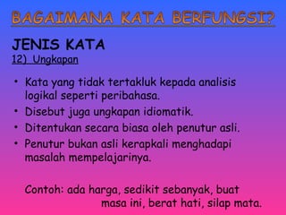 JENIS KATA 
12) Ungkapan 
• Kata yang tidak tertakluk kepada analisis 
logikal seperti peribahasa. 
• Disebut juga ungkapan idiomatik. 
• Ditentukan secara biasa oleh penutur asli. 
• Penutur bukan asli kerapkali menghadapi 
masalah mempelajarinya. 
Contoh: ada harga, sedikit sebanyak, buat 
masa ini, berat hati, silap mata. 
 