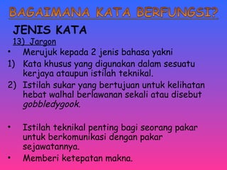 JENIS KATA 
13) Jargon 
• Merujuk kepada 2 jenis bahasa yakni 
1) Kata khusus yang digunakan dalam sesuatu 
kerjaya ataupun istilah teknikal. 
2) Istilah sukar yang bertujuan untuk kelihatan 
hebat walhal berlawanan sekali atau disebut 
gobbledygook. 
• Istilah teknikal penting bagi seorang pakar 
untuk berkomunikasi dengan pakar 
sejawatannya. 
• Memberi ketepatan makna. 
 