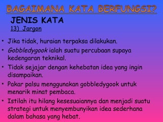 JENIS KATA 
13) Jargon 
• Jika tidak, huraian terpaksa dilakukan. 
• Gobbledygook ialah suatu percubaan supaya 
kedengaran teknikal. 
• Tidak sejajar dengan kehebatan idea yang ingin 
disampaikan. 
• Pakar palsu menggunakan gobbledygook untuk 
menarik minat pembaca. 
• Istilah itu hilang kesesuaiannya dan menjadi suatu 
strategi untuk menyembunyikan idea sederhana 
dalam bahasa yang hebat. 
 