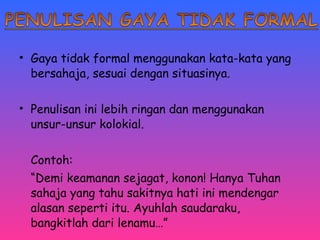 • Gaya tidak formal menggunakan kata-kata yang 
bersahaja, sesuai dengan situasinya. 
• Penulisan ini lebih ringan dan menggunakan 
unsur-unsur kolokial. 
Contoh: 
“Demi keamanan sejagat, konon! Hanya Tuhan 
sahaja yang tahu sakitnya hati ini mendengar 
alasan seperti itu. Ayuhlah saudaraku, 
bangkitlah dari lenamu…” 
 