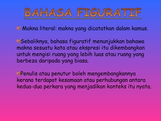 Makna literal: makna yang dicatatkan dalam kamus. 
Sebaliknya, bahasa figuratif menunjukkan bahawa 
makna sesuatu kata atau ekspresi itu dikembangkan 
untuk mengisi ruang yang lebih luas atau ruang yang 
berbeza daripada yang biasa. 
Penulis atau penutur boleh mengembangkannya 
kerana terdapat kesamaan atau perhubungan antara 
kedua-dua perkara yang menjadikan konteks itu nyata. 
 