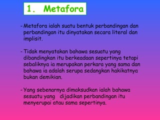 -Metafora ialah suatu bentuk perbandingan dan 
perbandingan itu dinyatakan secara literal dan 
implisit. 
-Tidak menyatakan bahawa sesuatu yang 
dibandingkan itu berkeadaan sepertinya tetapi 
sebaliknya ia merupakan perkara yang sama dan 
bahawa ia adalah serupa sedangkan hakikatnya 
bukan demikian. 
- Yang sebenarnya dimaksudkan ialah bahawa 
sesuatu yang dijadikan perbandingan itu 
menyerupai atau sama sepertinya. 
 