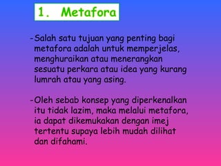 -Salah satu tujuan yang penting bagi 
metafora adalah untuk memperjelas, 
menghuraikan atau menerangkan 
sesuatu perkara atau idea yang kurang 
lumrah atau yang asing. 
-Oleh sebab konsep yang diperkenalkan 
itu tidak lazim, maka melalui metafora, 
ia dapat dikemukakan dengan imej 
tertentu supaya lebih mudah dilihat 
dan difahami. 
 
