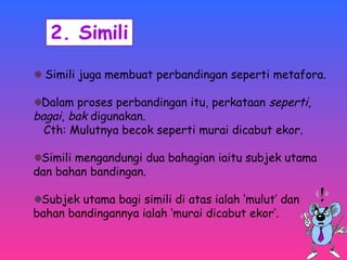 Simili juga membuat perbandingan seperti metafora. 
Dalam proses perbandingan itu, perkataan seperti, 
bagai, bak digunakan. 
Cth: Mulutnya becok seperti murai dicabut ekor. 
Simili mengandungi dua bahagian iaitu subjek utama 
dan bahan bandingan. 
Subjek utama bagi simili di atas ialah ‘mulut’ dan 
bahan bandingannya ialah ‘murai dicabut ekor’. 
 