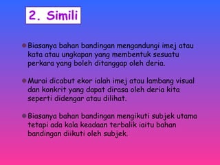 Biasanya bahan bandingan mengandungi imej atau 
kata atau ungkapan yang membentuk sesuatu 
perkara yang boleh ditanggap oleh deria. 
Murai dicabut ekor ialah imej atau lambang visual 
dan konkrit yang dapat dirasa oleh deria kita 
seperti didengar atau dilihat. 
Biasanya bahan bandingan mengikuti subjek utama 
tetapi ada kala keadaan terbalik iaitu bahan 
bandingan diikuti oleh subjek. 
 