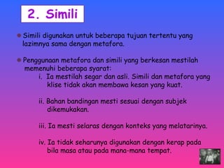 Simili digunakan untuk beberapa tujuan tertentu yang 
lazimnya sama dengan metafora. 
Penggunaan metafora dan simili yang berkesan mestilah 
memenuhi beberapa syarat: 
i. Ia mestilah segar dan asli. Simili dan metafora yang 
klise tidak akan membawa kesan yang kuat. 
ii. Bahan bandingan mesti sesuai dengan subjek 
dikemukakan. 
iii. Ia mesti selaras dengan konteks yang melatarinya. 
iv. Ia tidak seharunya digunakan dengan kerap pada 
bila masa atau pada mana-mana tempat. 
 