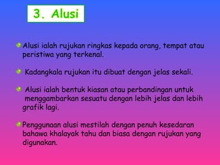 Alusi ialah rujukan ringkas kepada orang, tempat atau 
peristiwa yang terkenal. 
Kadangkala rujukan itu dibuat dengan jelas sekali. 
Alusi ialah bentuk kiasan atau perbandingan untuk 
menggambarkan sesuatu dengan lebih jelas dan lebih 
grafik lagi. 
Penggunaan alusi mestilah dengan penuh kesedaran 
bahawa khalayak tahu dan biasa dengan rujukan yang 
digunakan. 
 