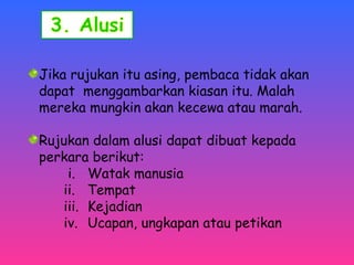 Jika rujukan itu asing, pembaca tidak akan 
dapat menggambarkan kiasan itu. Malah 
mereka mungkin akan kecewa atau marah. 
Rujukan dalam alusi dapat dibuat kepada 
perkara berikut: 
i. Watak manusia 
ii. Tempat 
iii. Kejadian 
iv. Ucapan, ungkapan atau petikan 
 