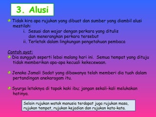 Tidak kira apa rujukan yang dibuat dan sumber yang diambil alusi 
mestilah: 
i. Sesuai dan wajar dengan perkara yang ditulis 
dan menerangkan perkara tersebut 
ii. Terletak dalam lingkungan pengetahuan pembaca 
Contoh ayat: 
Dia sungguh seperti lebai malang hari ini. Semua tempat yang dituju 
tidak memberikan apa-apa kecuali kekecewaan. 
Jenaka Jamali Sadat yang dibawanya telah memberi dia tuah dalam 
pertandingan anekaragam itu. 
Syurga letaknya di tapak kaki ibu; jangan sekali-kali melukakan 
hatinya. 
Selain rujukan watak manusia terdapat juga rujukan masa, 
rujukan tempat, rujukan kejadian dan rujukan kata-kata. 
 