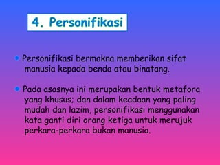 Personifikasi bermakna memberikan sifat 
manusia kepada benda atau binatang. 
Pada asasnya ini merupakan bentuk metafora 
yang khusus; dan dalam keadaan yang paling 
mudah dan lazim, personifikasi menggunakan 
kata ganti diri orang ketiga untuk merujuk 
perkara-perkara bukan manusia. 
 