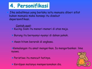 Jika sebaliknya yang berlaku iaitu manusia diberi sifat 
bukan manusia maka konsep itu disebut 
depersonifikasi. 
Contoh ayat: 
Kucing Siam itu menari-menari di atas meja. 
Burung itu bernyanyi-nyanyi di dahan pokok. 
Awan hitam berarak di angkasa. 
Kemalangan itu amat mengerikan. Ia mengorbankan lima 
nyawa. 
Peristiwa itu mencuit hatinya. 
Kerdipan matanya mempersonakan dia. 
 