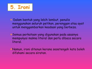 Dalam bentuk yang lebih lembut, penulis 
menggunakan seluruh petikan, perenggan atau ayat 
untuk menggambarkan keadaan yang berbeza. 
Semua perkataan yang digunakan pada asasnya 
mempunyai makna literal dan perlu dibaca secara 
literal. 
Namun, ironi ditenun kerana sesetengah kata boleh 
difahami secara siratan. 
 