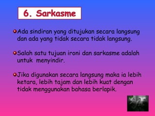 Ada sindiran yang ditujukan secara langsung 
dan ada yang tidak secara tidak langsung. 
Salah satu tujuan ironi dan sarkasme adalah 
untuk menyindir. 
Jika digunakan secara langsung maka ia lebih 
ketara, lebih tajam dan lebih kuat dengan 
tidak menggunakan bahasa berlapik. 
 