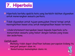Hiperbola berlaku apabila kata yang berlebih-lebihan digunakan 
untuk menerangkan sesuatu perkara. 
Tidak digunakan untuk tujuan pemujukan literal tetapi untuk 
meningkatkan kesan atau untuk menghasilkan kesan tertentu. 
Understatement merupakan lawan kepada hiperbola iaitu 
menyatakan sesuatu yang hebat dengan bahasa yang biasa 
dan sederhana. 
Contoh ayat: 
Memang tidak dapat dinafikan bahawa percapaian bidang itu 
menjadi penyeri alam ini. 
Kematiannya memalapkan dunia ini. 
 