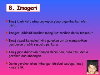 Imej ialah kata atau ungkapan yang digambarkan oleh 
deria. 
Imageri diklasifikasikan mengikut tarikan deria tersebut. 
Imej visual kerapkali kita gunakan untuk memberikan 
gambaran grafik sesuatu perkara. 
Imej juga dikaitkan dengan deria bau, rasa atau deria 
gerakan dan imbangan. 
Deria gerakan atau imbangan disebut sebagai imej 
kinestetik. 
 