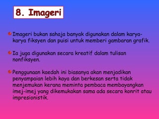 Imageri bukan sahaja banyak digunakan dalam karya-karya 
fiksyen dan puisi untuk memberi gambaran grafik. 
Ia juga digunakan secara kreatif dalam tulisan 
nonfiksyen. 
Penggunaan kaedah ini biasanya akan menjadikan 
penyampaian lebih kaya dan berkesan serta tidak 
menjemukan kerana meminta pembaca membayangkan 
imej-imej yang dikemukakan sama ada secara konrit atau 
impresionistik. 
 