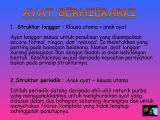 1. Struktur longgar : Klausa utama + anak ayat 
Ayat longgar sesuai untuk penulisan yang disampaikan 
secara formal, ringan, dan ‘relaxed’. Ia meletakkan yang 
penting pada bahagian belakang. Namun, ayat longgar 
kurang penegasan dan dengan mudah ia akan kehilangan 
bentuk. Kesatuannya wujud daripada kepautan pernyataan 
bukan pada prinsip strukturnya. 
2.Struktur periodik : Anak ayat + klausa utama 
Istilah periodik datang daripada ahli-ahli retorik purba 
yang menggunakkannya untuk menghuraikan ayat yang 
disusun dalam dua bahagian sekurang-kurangnya dan untuk 
menyatakan fikiran kompleks yang tidak lengkap 
sehinggalah penutupnya. 
 