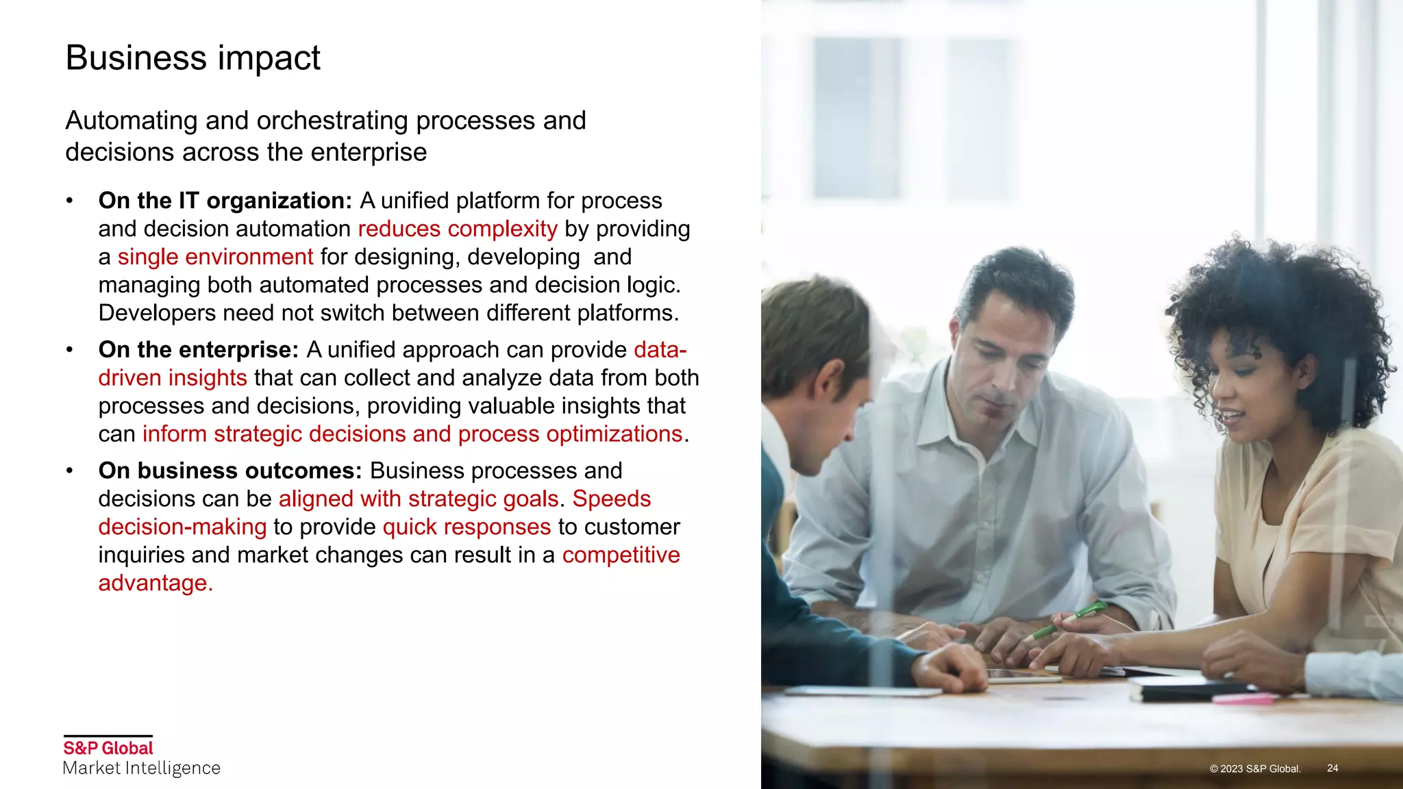 © 2023 S&P Global.
© 2023 S&P Global.
Automating and orchestrating processes and
decisions across the enterprise
Business impact
• On the IT organization: A unified platform for process
and decision automation reduces complexity by providing
a single environment for designing, developing and
managing both automated processes and decision logic.
Developers need not switch between different platforms.
• On the enterprise: A unified approach can provide data-
driven insights that can collect and analyze data from both
processes and decisions, providing valuable insights that
can inform strategic decisions and process optimizations.
• On business outcomes: Business processes and
decisions can be aligned with strategic goals. Speeds
decision-making to provide quick responses to customer
inquiries and market changes can result in a competitive
advantage.
24
© 2023 S&P Global.
 