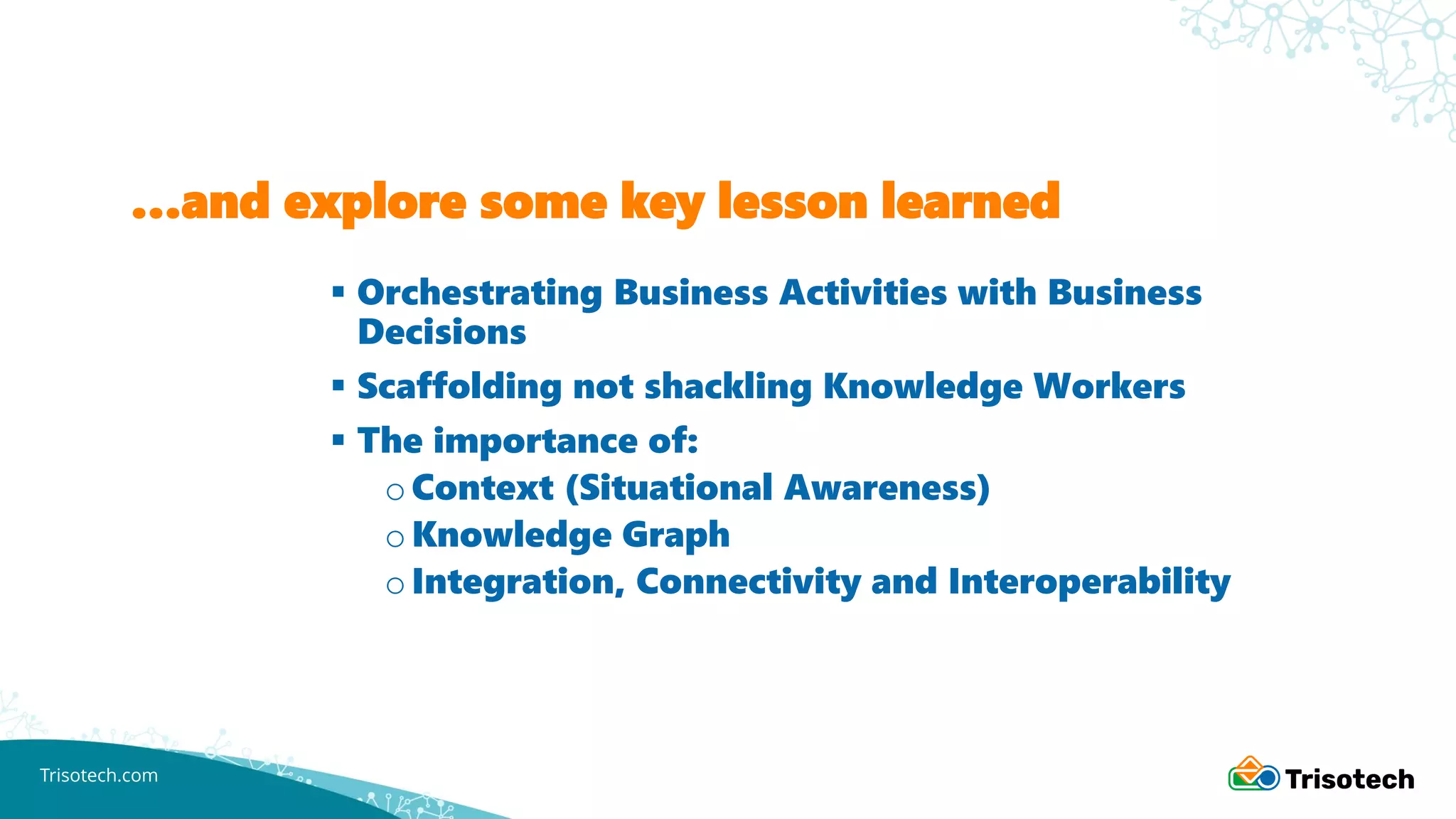 Trisotech.com
…and explore some key lesson learned
▪ Orchestrating Business Activities with Business
Decisions
▪ Scaffolding not shackling Knowledge Workers
▪ The importance of:
oContext (Situational Awareness)
oKnowledge Graph
oIntegration, Connectivity and Interoperability
 
