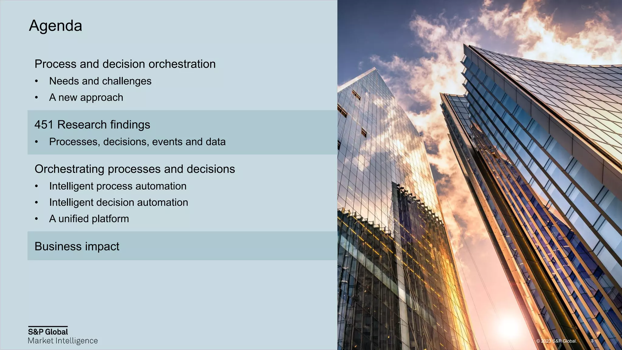 © 2023 S&P Global.
© 2023 S&P Global.
Process and decision orchestration
• Needs and challenges
• A new approach
451 Research findings
• Processes, decisions, events and data
Orchestrating processes and decisions
• Intelligent process automation
• Intelligent decision automation
• A unified platform
Business impact
Agenda
3
© 2023 S&P Global.
 