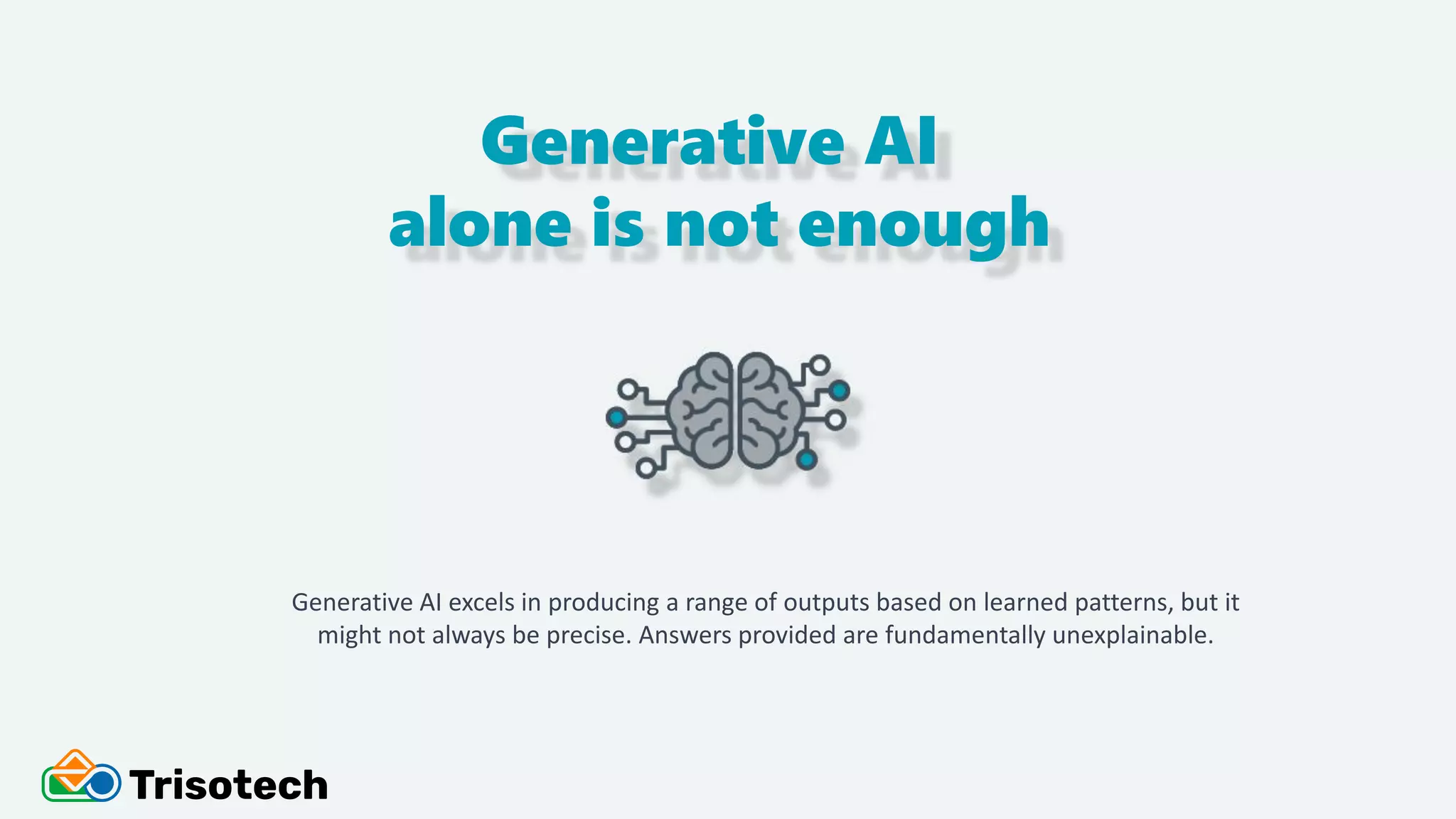 Generative AI
alone is not enough
Generative AI excels in producing a range of outputs based on learned patterns, but it
might not always be precise. Answers provided are fundamentally unexplainable.
 