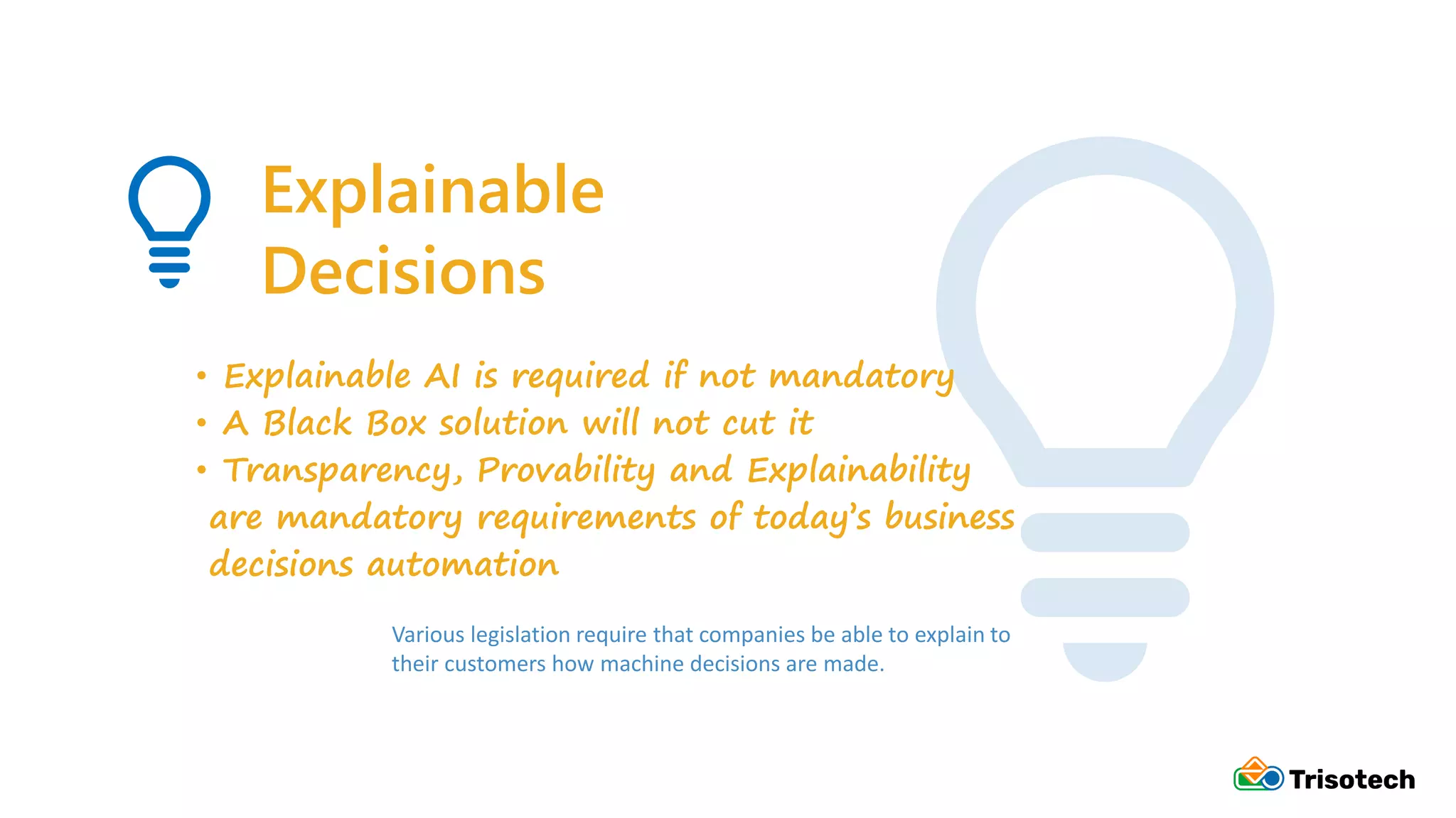 Explainable
Decisions
• Explainable AI is required if not mandatory
• A Black Box solution will not cut it
• Transparency, Provability and Explainability
are mandatory requirements of today’s business
decisions automation
Various legislation require that companies be able to explain to
their customers how machine decisions are made.
 