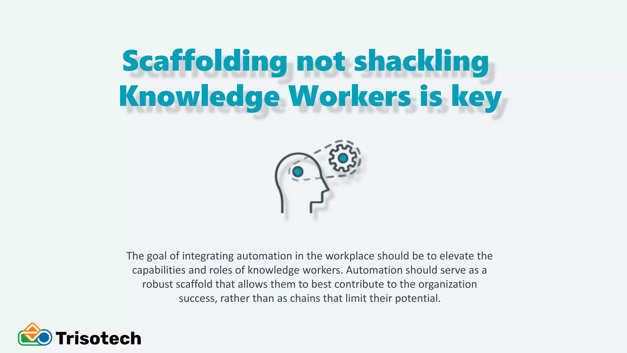 Scaffolding not shackling
Knowledge Workers is key
The goal of integrating automation in the workplace should be to elevate the
capabilities and roles of knowledge workers. Automation should serve as a
robust scaffold that allows them to best contribute to the organization
success, rather than as chains that limit their potential.
 