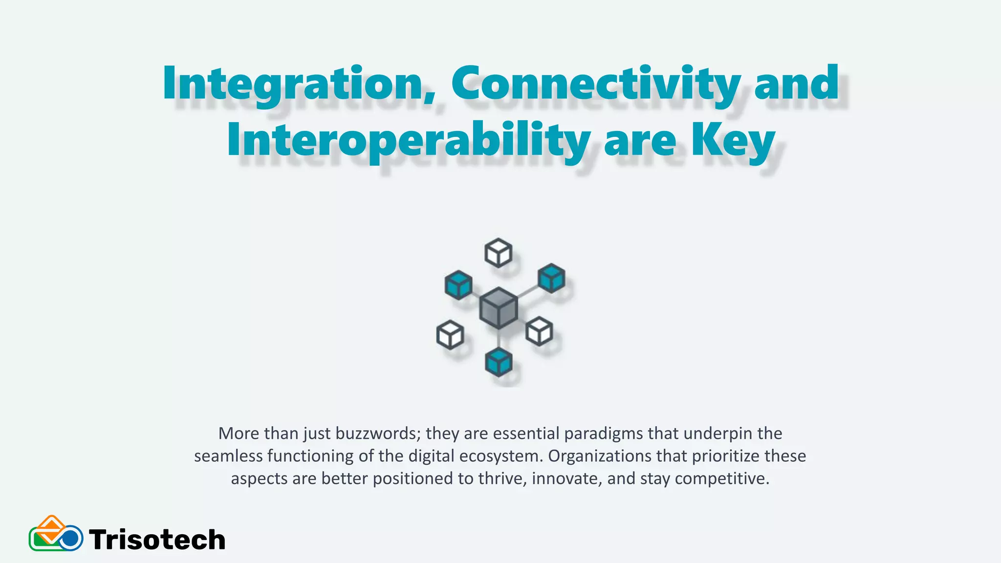 Integration, Connectivity and
Interoperability are Key
More than just buzzwords; they are essential paradigms that underpin the
seamless functioning of the digital ecosystem. Organizations that prioritize these
aspects are better positioned to thrive, innovate, and stay competitive.
 