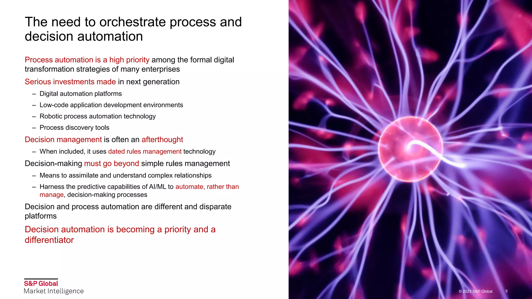 © 2023 S&P Global.
© 2023 S&P Global. 5
The need to orchestrate process and
decision automation
Process automation is a high priority among the formal digital
transformation strategies of many enterprises
Serious investments made in next generation
– Digital automation platforms
– Low-code application development environments
– Robotic process automation technology
– Process discovery tools
Decision management is often an afterthought
– When included, it uses dated rules management technology
Decision-making must go beyond simple rules management
– Means to assimilate and understand complex relationships
– Harness the predictive capabilities of AI/ML to automate, rather than
manage, decision-making processes
Decision and process automation are different and disparate
platforms
Decision automation is becoming a priority and a
differentiator
5
© 2023 S&P Global.
 