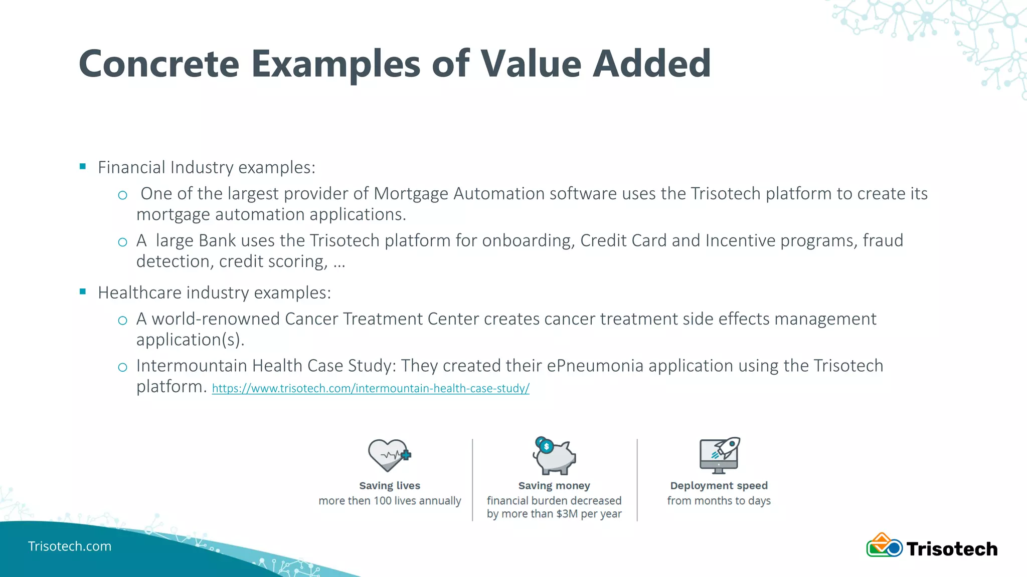 Trisotech.com
▪ Financial Industry examples:
o One of the largest provider of Mortgage Automation software uses the Trisotech platform to create its
mortgage automation applications.
o A large Bank uses the Trisotech platform for onboarding, Credit Card and Incentive programs, fraud
detection, credit scoring, …
▪ Healthcare industry examples:
o A world-renowned Cancer Treatment Center creates cancer treatment side effects management
application(s).
o Intermountain Health Case Study: They created their ePneumonia application using the Trisotech
platform. https://www.trisotech.com/intermountain-health-case-study/
Concrete Examples of Value Added
 