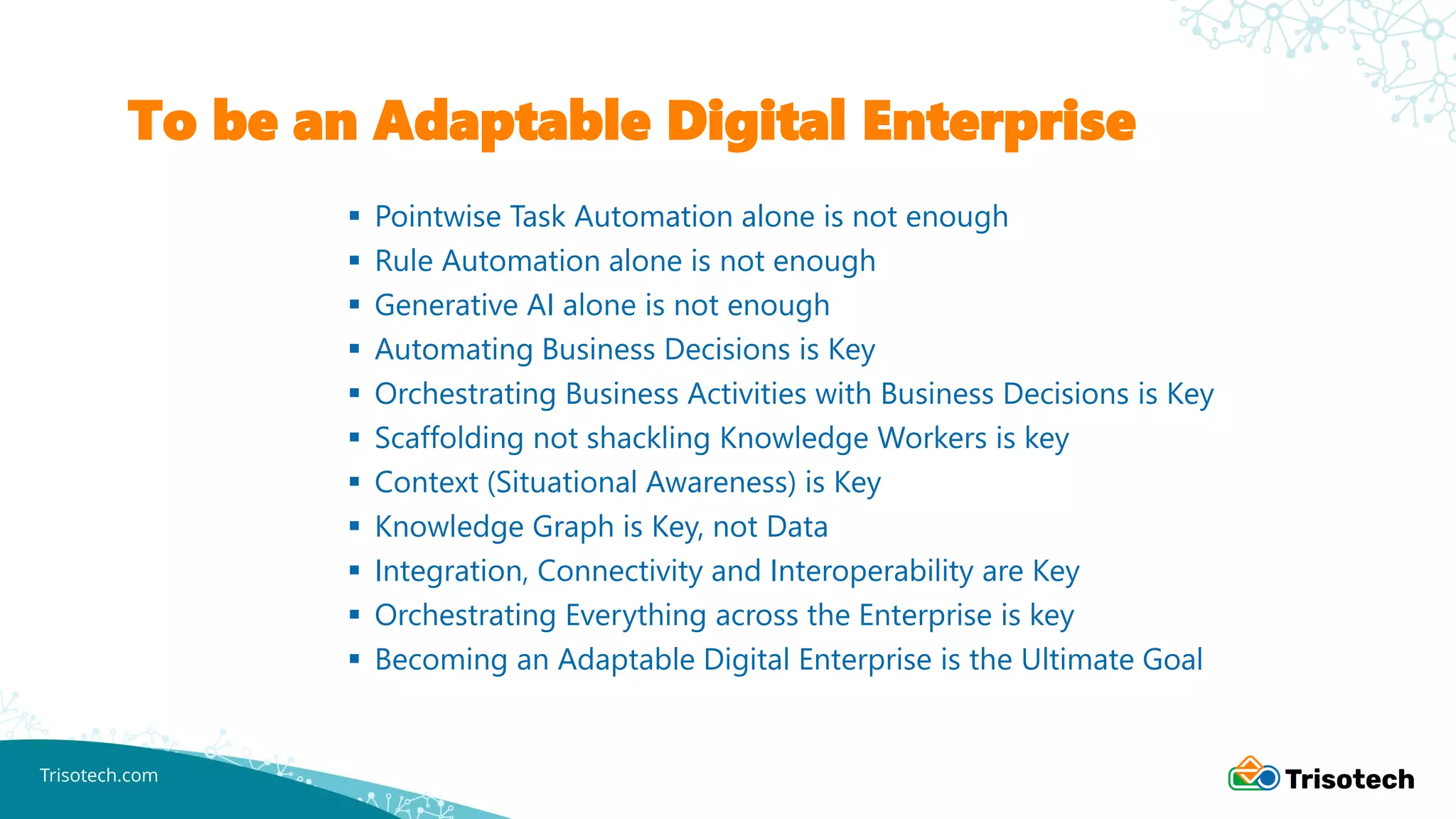 Trisotech.com
To be an Adaptable Digital Enterprise
▪ Pointwise Task Automation alone is not enough
▪ Rule Automation alone is not enough
▪ Generative AI alone is not enough
▪ Automating Business Decisions is Key
▪ Orchestrating Business Activities with Business Decisions is Key
▪ Scaffolding not shackling Knowledge Workers is key
▪ Context (Situational Awareness) is Key
▪ Knowledge Graph is Key, not Data
▪ Integration, Connectivity and Interoperability are Key
▪ Orchestrating Everything across the Enterprise is key
▪ Becoming an Adaptable Digital Enterprise is the Ultimate Goal
 