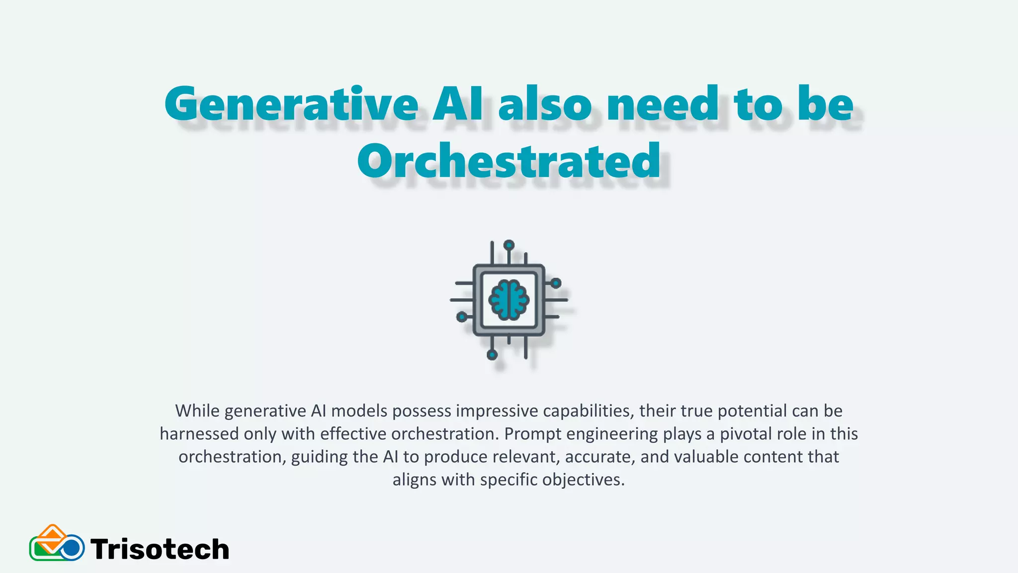 Generative AI also need to be
Orchestrated
While generative AI models possess impressive capabilities, their true potential can be
harnessed only with effective orchestration. Prompt engineering plays a pivotal role in this
orchestration, guiding the AI to produce relevant, accurate, and valuable content that
aligns with specific objectives.
 