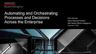 © 2023 S&P Global.
Permission to reprint or distribute any content from this presentation requires the prior written approval of S&P Global.
Automating and Orchestrating
Processes and Decisions
Across the Enterprise
Carl Lehmann
Senior Research Analyst
S&P Global | Market Intelligence
September 14, 2023
© 2023 S&P Global.
Permission to reprint or distribute any content from this presentation requires the prior written approval of S&P Global.
 