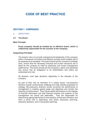CODE OF BEST PRACTICE
SECTION 1 COMPANIES
A. DIRECTORS
A.1 The Board
Main Principle
Every company should be headed by an effective board, which is
collectively responsible for the success of the company.
Supporting Principles
The board’s role is to provide entrepreneurial leadership of the company
within a framework of prudent and effective controls which enables risk to
be assessed and managed. The board should set the company’s strategic
aims, ensure that the necessary financial and human resources are in
place for the company to meet its objectives and review management
performance. The board should set the company’s values and standards
and ensure that its obligations to its shareholders and others are
understood and met.
All directors must take decisions objectively in the interests of the
company.
As part of their role as members of a unitary board, non-executive
directors should constructively challenge and help develop proposals on
strategy. Non-executive directors should scrutinise the performance of
management in meeting agreed goals and objectives and monitor the
reporting of performance. They should satisfy themselves on the integrity
of financial information and that financial controls and systems of risk
management are robust and defensible. They are responsible for
determining appropriate levels of remuneration of executive directors and
have a prime role in appointing, and where necessary removing,
executive directors, and in succession planning.
4
2005.qxp 13/10/05 1:44 pm Page 4
 