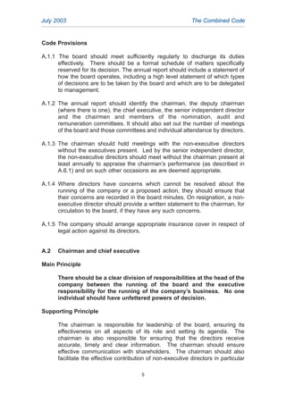 Code Provisions
A.1.1 The board should meet sufficiently regularly to discharge its duties
effectively. There should be a formal schedule of matters specifically
reserved for its decision. The annual report should include a statement of
how the board operates, including a high level statement of which types
of decisions are to be taken by the board and which are to be delegated
to management.
A.1.2 The annual report should identify the chairman, the deputy chairman
(where there is one), the chief executive, the senior independent director
and the chairmen and members of the nomination, audit and
remuneration committees. It should also set out the number of meetings
of the board and those committees and individual attendance by directors.
A.1.3 The chairman should hold meetings with the non-executive directors
without the executives present. Led by the senior independent director,
the non-executive directors should meet without the chairman present at
least annually to appraise the chairman’s performance (as described in
A.6.1) and on such other occasions as are deemed appropriate.
A.1.4 Where directors have concerns which cannot be resolved about the
running of the company or a proposed action, they should ensure that
their concerns are recorded in the board minutes. On resignation, a non-
executive director should provide a written statement to the chairman, for
circulation to the board, if they have any such concerns.
A.1.5 The company should arrange appropriate insurance cover in respect of
legal action against its directors.
A.2 Chairman and chief executive
Main Principle
There should be a clear division of responsibilities at the head of the
company between the running of the board and the executive
responsibility for the running of the company’s business. No one
individual should have unfettered powers of decision.
Supporting Principle
The chairman is responsible for leadership of the board, ensuring its
effectiveness on all aspects of its role and setting its agenda. The
chairman is also responsible for ensuring that the directors receive
accurate, timely and clear information. The chairman should ensure
effective communication with shareholders. The chairman should also
facilitate the effective contribution of non-executive directors in particular
July 2003 The Combined Code
5
2005.qxp 13/10/05 1:44 pm Page 5
 