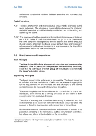 and ensure constructive relations between executive and non-executive
directors.
Code Provisions
A.2.1 The roles of chairman and chief executive should not be exercised by the
same individual. The division of responsibilities between the chairman
and chief executive should be clearly established, set out in writing and
agreed by the board.
A.2.25
The chairman should on appointment meet the independence criteria set
out in A.3.1 below. A chief executive should not go on to be chairman of
the same company. If exceptionally a board decides that a chief executive
should become chairman, the board should consult major shareholders in
advance and should set out its reasons to shareholders at the time of the
appointment and in the next annual report.
A.3 Board balance and independence
Main Principle
The board should include a balance of executive and non-executive
directors (and in particular independent non-executive directors)
such that no individual or small group of individuals can dominate
the board’s decision taking.
Supporting Principles
The board should not be so large as to be unwieldy. The board should be
of sufficient size that the balance of skills and experience is appropriate
for the requirements of the business and that changes to the board’s
composition can be managed without undue disruption.
To ensure that power and information are not concentrated in one or two
individuals, there should be a strong presence on the board of both
executive and non-executive directors.
The value of ensuring that committee membership is refreshed and that
undue reliance is not placed on particular individuals should be taken into
account in deciding chairmanship and membership of committees.
No one other than the committee chairman and members is entitled to be
present at a meeting of the nomination, audit or remuneration committee,
but others may attend at the invitation of the committee.
July 2003 The Combined Code
6
5
Compliance or otherwise with this provision need only be reported for the year in which the
appointment is made.
2005.qxp 13/10/05 1:44 pm Page 6
 