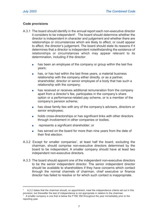 Code provisions
A.3.1 The board should identify in the annual report each non-executive director
it considers to be independent6
. The board should determine whether the
director is independent in character and judgement and whether there are
relationships or circumstances which are likely to affect, or could appear
to affect, the director’s judgement. The board should state its reasons if it
determines that a director is independent notwithstanding the existence of
relationships or circumstances which may appear relevant to its
determination, including if the director:
G has been an employee of the company or group within the last five
years;
G has, or has had within the last three years, a material business
relationship with the company either directly, or as a partner,
shareholder, director or senior employee of a body that has such a
relationship with the company;
G has received or receives additional remuneration from the company
apart from a director’s fee, participates in the company’s share
option or a performance-related pay scheme, or is a member of the
company’s pension scheme;
G has close family ties with any of the company’s advisers, directors or
senior employees;
G holds cross-directorships or has significant links with other directors
through involvement in other companies or bodies;
G represents a significant shareholder; or
G has served on the board for more than nine years from the date of
their first election.
A.3.2 Except for smaller companies7
, at least half the board, excluding the
chairman, should comprise non-executive directors determined by the
board to be independent. A smaller company should have at least two
independent non-executive directors.
A.3.3 The board should appoint one of the independent non-executive directors
to be the senior independent director. The senior independent director
should be available to shareholders if they have concerns which contact
through the normal channels of chairman, chief executive or finance
director has failed to resolve or for which such contact is inappropriate.
July 2003 The Combined Code
7
6
A.2.2 states that the chairman should, on appointment, meet the independence criteria set out in this
provision, but thereafter the test of independence is not appropriate in relation to the chairman.
7
A smaller company is one that is below the FTSE 350 throughout the year immediately prior to the
reporting year.
2005.qxp 13/10/05 1:44 pm Page 7
 