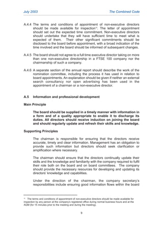 A.4.4 The terms and conditions of appointment of non-executive directors
should be made available for inspection10
. The letter of appointment
should set out the expected time commitment. Non-executive directors
should undertake that they will have sufficient time to meet what is
expected of them. Their other significant commitments should be
disclosed to the board before appointment, with a broad indication of the
time involved and the board should be informed of subsequent changes.
A.4.5 The board should not agree to a full time executive director taking on more
than one non-executive directorship in a FTSE 100 company nor the
chairmanship of such a company.
A.4.6 A separate section of the annual report should describe the work of the
nomination committee, including the process it has used in relation to
board appointments. An explanation should be given if neither an external
search consultancy nor open advertising has been used in the
appointment of a chairman or a non-executive director.
A.5 Information and professional development
Main Principle
The board should be supplied in a timely manner with information in
a form and of a quality appropriate to enable it to discharge its
duties. All directors should receive induction on joining the board
and should regularly update and refresh their skills and knowledge.
Supporting Principles
The chairman is responsible for ensuring that the directors receive
accurate, timely and clear information. Management has an obligation to
provide such information but directors should seek clarification or
amplification where necessary.
The chairman should ensure that the directors continually update their
skills and the knowledge and familiarity with the company required to fulfil
their role both on the board and on board committees. The company
should provide the necessary resources for developing and updating its
directors’ knowledge and capabilities.
Under the direction of the chairman, the company secretary’s
responsibilities include ensuring good information flows within the board
July 2003 The Combined Code
9
10
The terms and conditions of appointment of non-executive directors should be made available for
inspection by any person at the company’s registered office during normal business hours and at the
AGM (for 15 minutes prior to the meeting and during the meeting).
2005.qxp 13/10/05 1:44 pm Page 9
 