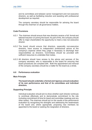 and its committees and between senior management and non-executive
directors, as well as facilitating induction and assisting with professional
development as required.
The company secretary should be responsible for advising the board
through the chairman on all governance matters.
Code Provisions
A.5.1 The chairman should ensure that new directors receive a full, formal and
tailored induction on joining the board. As part of this, the company should
offer to major shareholders the opportunity to meet a new non-executive
director.
A.5.2 The board should ensure that directors, especially non-executive
directors, have access to independent professional advice at the
company’s expense where they judge it necessary to discharge their
responsibilities as directors. Committees should be provided with
sufficient resources to undertake their duties.
A.5.3 All directors should have access to the advice and services of the
company secretary, who is responsible to the board for ensuring that
board procedures are complied with. Both the appointment and removal
of the company secretary should be a matter for the board as a whole.
A.6 Performance evaluation
Main Principle
The board should undertake a formal and rigorous annual evaluation
of its own performance and that of its committees and individual
directors.
Supporting Principle
Individual evaluation should aim to show whether each director continues
to contribute effectively and to demonstrate commitment to the role
(including commitment of time for board and committee meetings and any
other duties). The chairman should act on the results of the performance
evaluation by recognising the strengths and addressing the weaknesses
of the board and, where appropriate, proposing new members be
appointed to the board or seeking the resignation of directors.
July 2003 The Combined Code
10
2005.qxp 13/10/05 1:44 pm Page 10
 