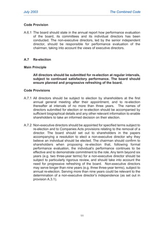 Code Provision
A.6.1 The board should state in the annual report how performance evaluation
of the board, its committees and its individual directors has been
conducted. The non-executive directors, led by the senior independent
director, should be responsible for performance evaluation of the
chairman, taking into account the views of executive directors.
A.7 Re-election
Main Principle
All directors should be submitted for re-election at regular intervals,
subject to continued satisfactory performance. The board should
ensure planned and progressive refreshing of the board.
Code Provisions
A.7.1 All directors should be subject to election by shareholders at the first
annual general meeting after their appointment, and to re-election
thereafter at intervals of no more than three years. The names of
directors submitted for election or re-election should be accompanied by
sufficient biographical details and any other relevant information to enable
shareholders to take an informed decision on their election.
A.7.2 Non-executive directors should be appointed for specified terms subject to
re-election and to Companies Acts provisions relating to the removal of a
director. The board should set out to shareholders in the papers
accompanying a resolution to elect a non-executive director why they
believe an individual should be elected. The chairman should confirm to
shareholders when proposing re-election that, following formal
performance evaluation, the individual’s performance continues to be
effective and to demonstrate commitment to the role. Any term beyond six
years (e.g. two three-year terms) for a non-executive director should be
subject to particularly rigorous review, and should take into account the
need for progressive refreshing of the board. Non-executive directors
may serve longer than nine years (e.g. three three-year terms), subject to
annual re-election. Serving more than nine years could be relevant to the
determination of a non-executive director’s independence (as set out in
provision A.3.1).
July 2003 The Combined Code
11
2005.qxp 13/10/05 1:44 pm Page 11
 