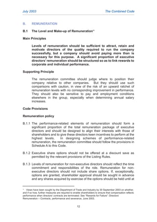B. REMUNERATION
B.1 The Level and Make-up of Remuneration11
Main Principles
Levels of remuneration should be sufficient to attract, retain and
motivate directors of the quality required to run the company
successfully, but a company should avoid paying more than is
necessary for this purpose. A significant proportion of executive
directors’ remuneration should be structured so as to link rewards to
corporate and individual performance.
Supporting Principle
The remuneration committee should judge where to position their
company relative to other companies. But they should use such
comparisons with caution, in view of the risk of an upward ratchet of
remuneration levels with no corresponding improvement in performance.
They should also be sensitive to pay and employment conditions
elsewhere in the group, especially when determining annual salary
increases.
Code Provisions
Remuneration policy
B.1.1 The performance-related elements of remuneration should form a
significant proportion of the total remuneration package of executive
directors and should be designed to align their interests with those of
shareholders and to give these directors keen incentives to perform at the
highest levels. In designing schemes of performance-related
remuneration, the remuneration committee should follow the provisions in
Schedule A to this Code.
B.1.2 Executive share options should not be offered at a discount save as
permitted by the relevant provisions of the Listing Rules.
B.1.3 Levels of remuneration for non-executive directors should reflect the time
commitment and responsibilities of the role. Remuneration for non-
executive directors should not include share options. If, exceptionally,
options are granted, shareholder approval should be sought in advance
and any shares acquired by exercise of the options should be held until at
July 2003 The Combined Code
12
11
Views have been sought by the Department of Trade and Industry by 30 September 2003 on whether,
and if so how, further measures are required to enable shareholders to ensure that compensation reflects
performance when directors’ contracts are terminated: See “Rewards for Failure”: Directors’
Remuneration – Contracts, performance and severance, June 2003.
2005.qxp 13/10/05 1:44 pm Page 12
 
