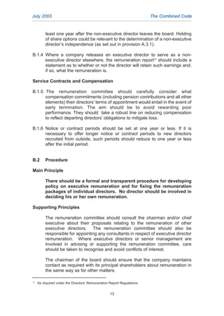 least one year after the non-executive director leaves the board. Holding
of share options could be relevant to the determination of a non-executive
director’s independence (as set out in provision A.3.1).
B.1.4 Where a company releases an executive director to serve as a non-
executive director elsewhere, the remuneration report12
should include a
statement as to whether or not the director will retain such earnings and,
if so, what the remuneration is.
Service Contracts and Compensation
B.1.5 The remuneration committee should carefully consider what
compensation commitments (including pension contributions and all other
elements) their directors’ terms of appointment would entail in the event of
early termination. The aim should be to avoid rewarding poor
performance. They should take a robust line on reducing compensation
to reflect departing directors’ obligations to mitigate loss.
B.1.6 Notice or contract periods should be set at one year or less. If it is
necessary to offer longer notice or contract periods to new directors
recruited from outside, such periods should reduce to one year or less
after the initial period.
B.2 Procedure
Main Principle
There should be a formal and transparent procedure for developing
policy on executive remuneration and for fixing the remuneration
packages of individual directors. No director should be involved in
deciding his or her own remuneration.
Supporting Principles
The remuneration committee should consult the chairman and/or chief
executive about their proposals relating to the remuneration of other
executive directors. The remuneration committee should also be
responsible for appointing any consultants in respect of executive director
remuneration. Where executive directors or senior management are
involved in advising or supporting the remuneration committee, care
should be taken to recognise and avoid conflicts of interest.
The chairman of the board should ensure that the company maintains
contact as required with its principal shareholders about remuneration in
the same way as for other matters.
July 2003 The Combined Code
12
As required under the Directors’ Remuneration Report Regulations.
13
2005.qxp 13/10/05 1:45 pm Page 13
 